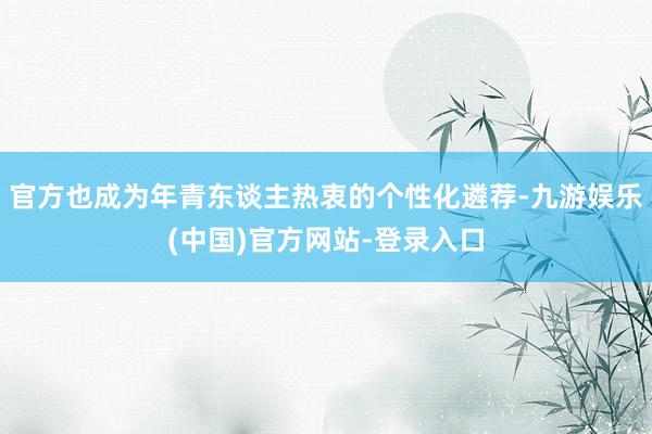 官方也成为年青东谈主热衷的个性化遴荐-九游娱乐(中国)官方网站-登录入口