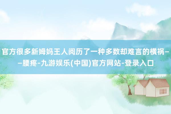 官方很多新姆妈王人阅历了一种多数却难言的横祸——腰疼-九游娱乐(中国)官方网站-登录入口
