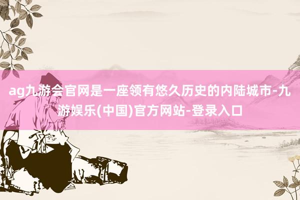 ag九游会官网是一座领有悠久历史的内陆城市-九游娱乐(中国)官方网站-登录入口