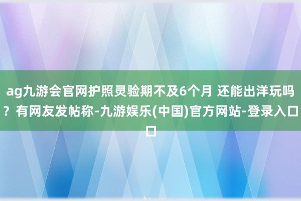 ag九游会官网护照灵验期不及6个月 还能出洋玩吗？有网友发帖称-九游娱乐(中国)官方网站-登录入口