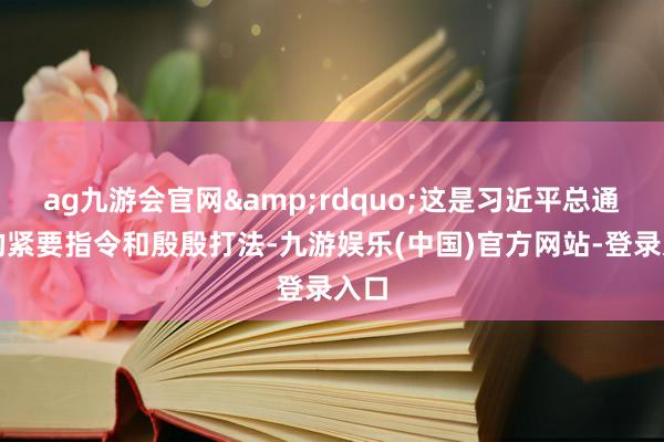 ag九游会官网&rdquo;这是习近平总通知的紧要指令和殷殷打法-九游娱乐(中国)官方网站-登录入口