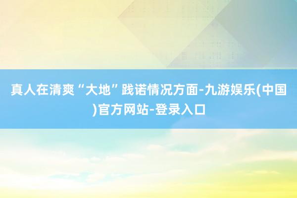 真人在清爽“大地”践诺情况方面-九游娱乐(中国)官方网站-登录入口