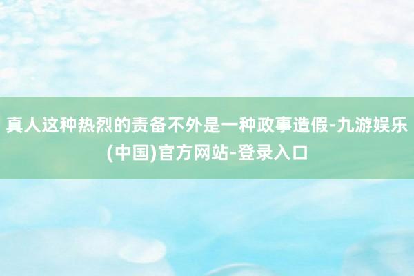 真人这种热烈的责备不外是一种政事造假-九游娱乐(中国)官方网站-登录入口