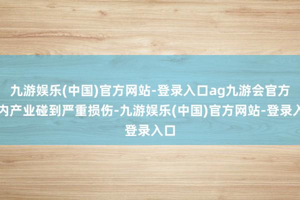 九游娱乐(中国)官方网站-登录入口ag九游会官方国内产业碰到严重损伤-九游娱乐(中国)官方网站-登录入口