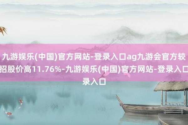 九游娱乐(中国)官方网站-登录入口ag九游会官方较招股价高11.76%-九游娱乐(中国)官方网站-登录入口