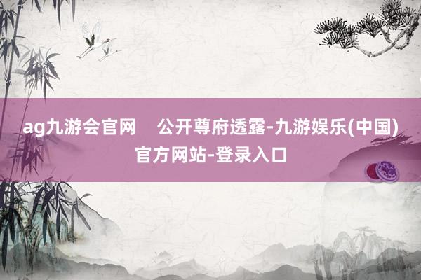 ag九游会官网    公开尊府透露-九游娱乐(中国)官方网站-登录入口