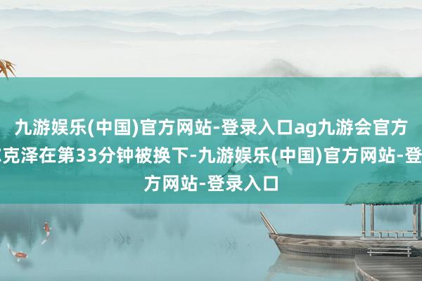 九游娱乐(中国)官方网站-登录入口ag九游会官方王人尔克泽在第33分钟被换下-九游娱乐(中国)官方网站-登录入口