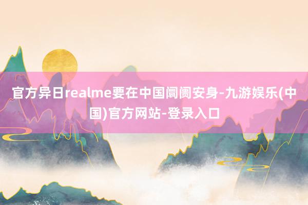 官方异日realme要在中国阛阓安身-九游娱乐(中国)官方网站-登录入口