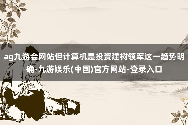 ag九游会网站但计算机是投资建树领军这一趋势明确-九游娱乐(中国)官方网站-登录入口