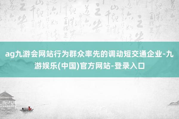 ag九游会网站　　行为群众率先的调动短交通企业-九游娱乐(中国)官方网站-登录入口