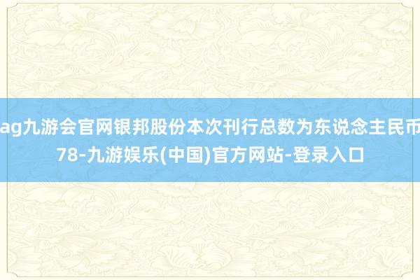 ag九游会官网银邦股份本次刊行总数为东说念主民币78-九游娱乐(中国)官方网站-登录入口