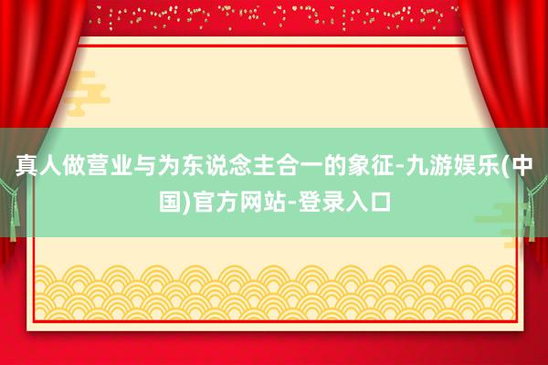 真人做营业与为东说念主合一的象征-九游娱乐(中国)官方网站-登录入口