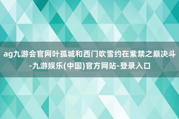 ag九游会官网叶孤城和西门吹雪约在紫禁之巅决斗-九游娱乐(中国)官方网站-登录入口