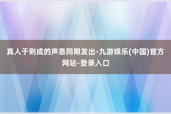真人于则成的声息同期发出-九游娱乐(中国)官方网站-登录入口