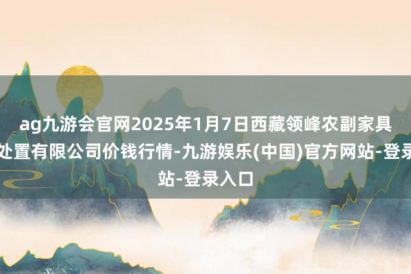 ag九游会官网2025年1月7日西藏领峰农副家具方案处置有限公司价钱行情-九游娱乐(中国)官方网站-登录入口