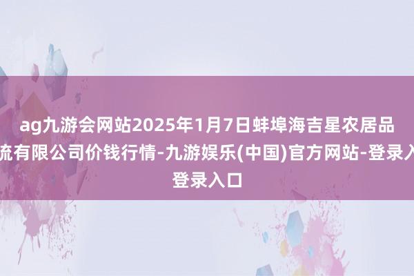 ag九游会网站2025年1月7日蚌埠海吉星农居品物流有限公司价钱行情-九游娱乐(中国)官方网站-登录入口