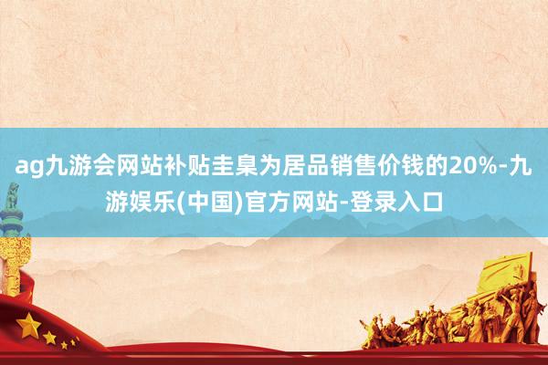 ag九游会网站补贴圭臬为居品销售价钱的20%-九游娱乐(中国)官方网站-登录入口