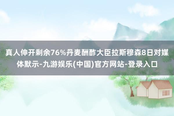 真人伸开剩余76%丹麦酬酢大臣拉斯穆森8日对媒体默示-九游娱乐(中国)官方网站-登录入口