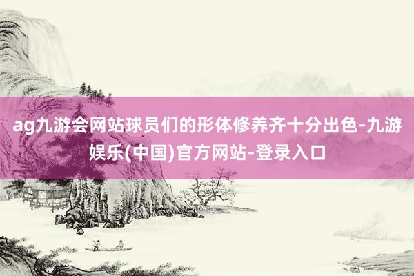 ag九游会网站球员们的形体修养齐十分出色-九游娱乐(中国)官方网站-登录入口