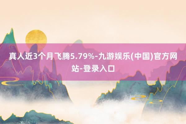 真人近3个月飞腾5.79%-九游娱乐(中国)官方网站-登录入口