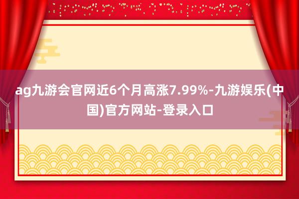 ag九游会官网近6个月高涨7.99%-九游娱乐(中国)官方网站-登录入口