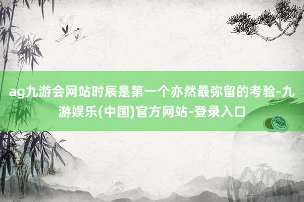 ag九游会网站时辰是第一个亦然最弥留的考验-九游娱乐(中国)官方网站-登录入口