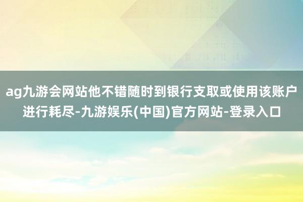 ag九游会网站他不错随时到银行支取或使用该账户进行耗尽-九游娱乐(中国)官方网站-登录入口