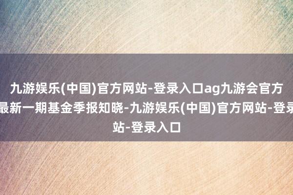 九游娱乐(中国)官方网站-登录入口ag九游会官方凭据最新一期基金季报知晓-九游娱乐(中国)官方网站-登录入口