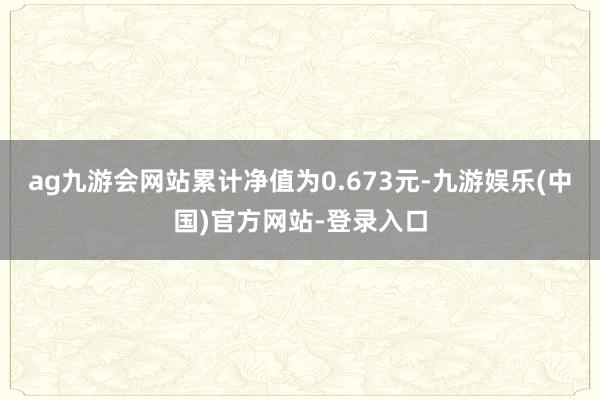 ag九游会网站累计净值为0.673元-九游娱乐(中国)官方网站-登录入口