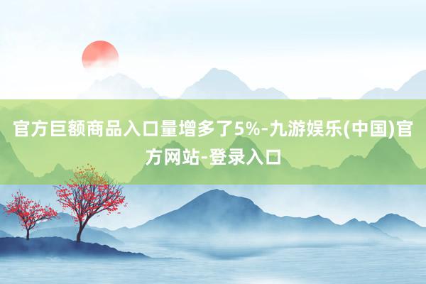 官方巨额商品入口量增多了5%-九游娱乐(中国)官方网站-登录入口