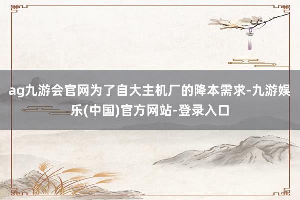 ag九游会官网为了自大主机厂的降本需求-九游娱乐(中国)官方网站-登录入口
