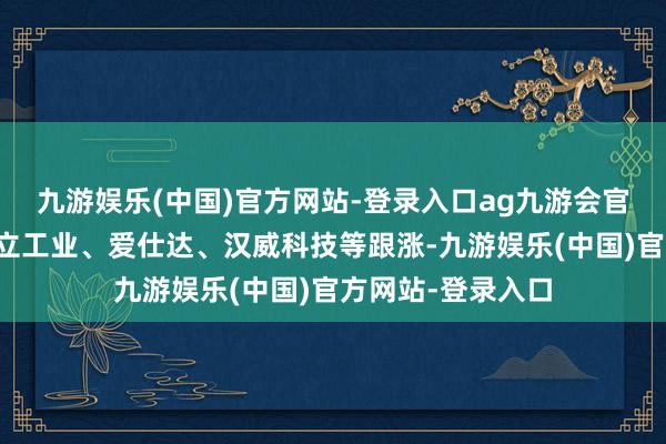 九游娱乐(中国)官方网站-登录入口ag九游会官方福达股份、设立工业、爱仕达、汉威科技等跟涨-九游娱乐(中国)官方网站-登录入口