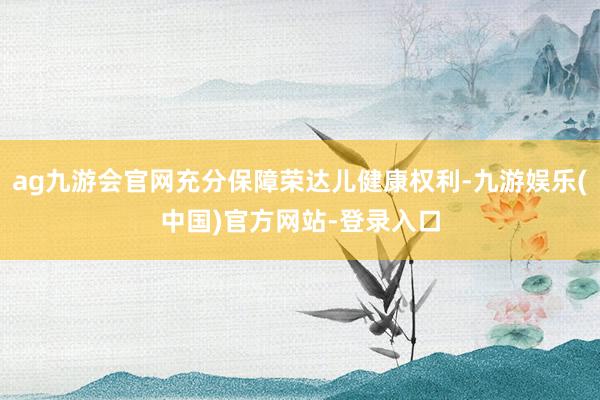 ag九游会官网充分保障荣达儿健康权利-九游娱乐(中国)官方网站-登录入口