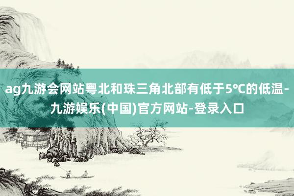 ag九游会网站粤北和珠三角北部有低于5℃的低温-九游娱乐(中国)官方网站-登录入口