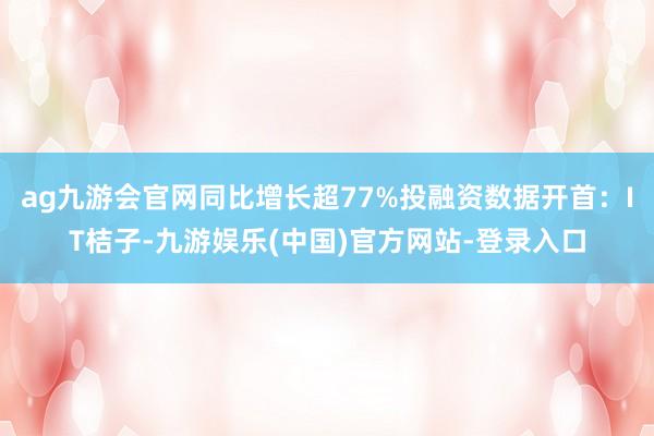 ag九游会官网同比增长超77%投融资数据开首：IT桔子-九游娱乐(中国)官方网站-登录入口