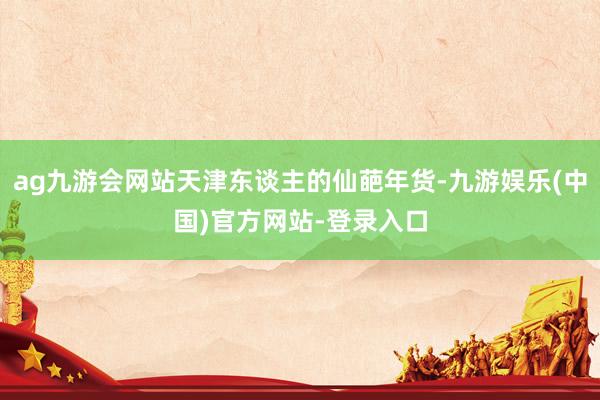 ag九游会网站天津东谈主的仙葩年货-九游娱乐(中国)官方网站-登录入口