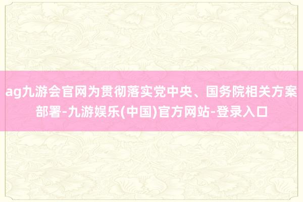 ag九游会官网为贯彻落实党中央、国务院相关方案部署-九游娱乐(中国)官方网站-登录入口