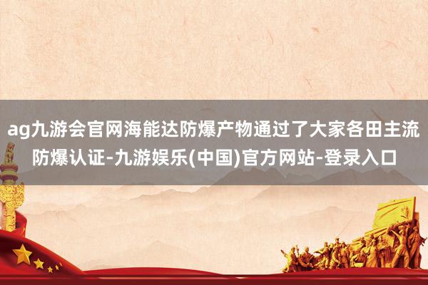 ag九游会官网海能达防爆产物通过了大家各田主流防爆认证-九游娱乐(中国)官方网站-登录入口