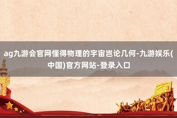 ag九游会官网懂得物理的宇宙岂论几何-九游娱乐(中国)官方网站-登录入口