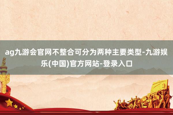 ag九游会官网不整合可分为两种主要类型-九游娱乐(中国)官方网站-登录入口