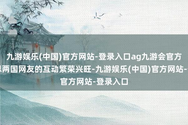 九游娱乐(中国)官方网站-登录入口ag九游会官方中好意思两国网友的互动繁荣兴旺-九游娱乐(中国)官方网站-登录入口