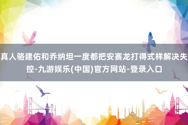 真人骆建佑和乔纳坦一度都把安赛龙打得式样解决失控-九游娱乐(中国)官方网站-登录入口