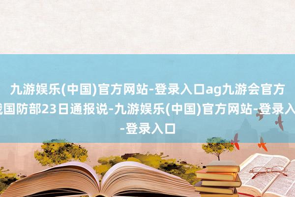 九游娱乐(中国)官方网站-登录入口ag九游会官方 俄国防部23日通报说-九游娱乐(中国)官方网站-登录入口