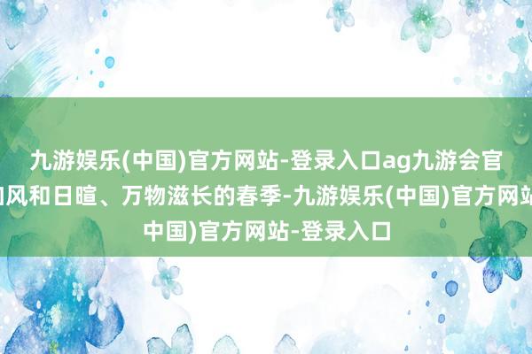 九游娱乐(中国)官方网站-登录入口ag九游会官方启动参加风和日暄、万物滋长的春季-九游娱乐(中国)官方网站-登录入口
