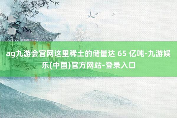 ag九游会官网这里稀土的储量达 65 亿吨-九游娱乐(中国)官方网站-登录入口