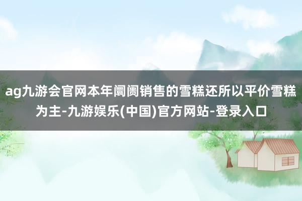 ag九游会官网本年阛阓销售的雪糕还所以平价雪糕为主-九游娱乐(中国)官方网站-登录入口
