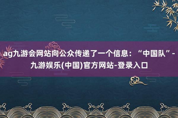 ag九游会网站向公众传递了一个信息：“中国队”-九游娱乐(中国)官方网站-登录入口