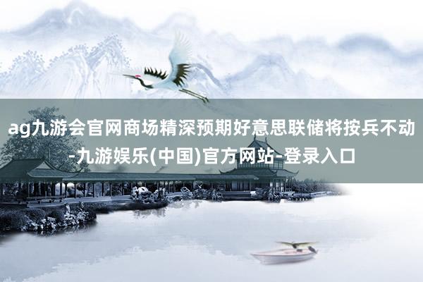ag九游会官网商场精深预期好意思联储将按兵不动-九游娱乐(中国)官方网站-登录入口