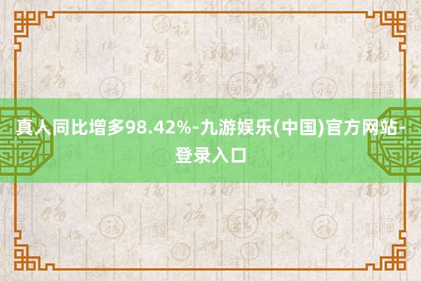真人同比增多98.42%-九游娱乐(中国)官方网站-登录入口