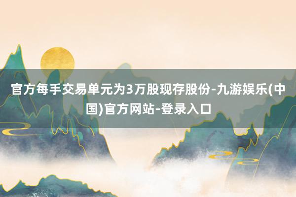 官方每手交易单元为3万股现存股份-九游娱乐(中国)官方网站-登录入口